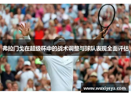 弗拉门戈在超级杯中的战术调整与球队表现全面评估